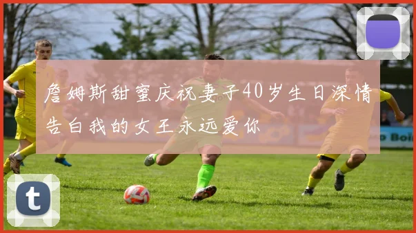 詹姆斯甜蜜庆祝妻子40岁生日深情告白我的女王永远爱你