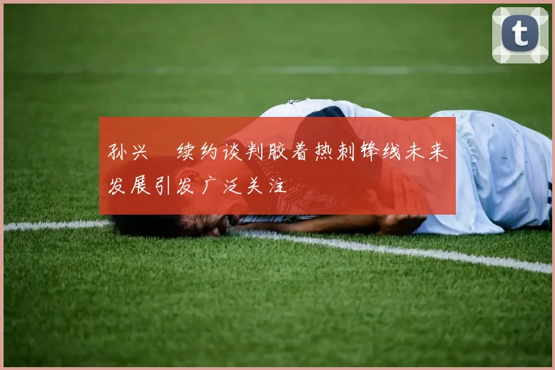 孙兴慜续约谈判胶着热刺锋线未来发展引发广泛关注