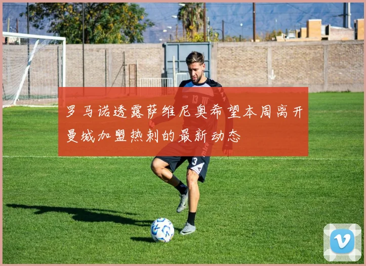 罗马诺透露萨维尼奥希望本周离开曼城加盟热刺的最新动态