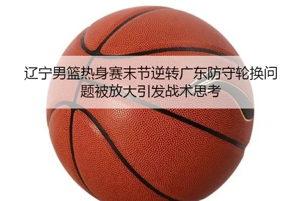 辽宁男篮热身赛末节逆转广东防守轮换问题被放大引发战术思考