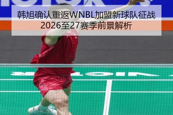 韩旭确认重返WNBL加盟新球队征战2026至27赛季前景解析