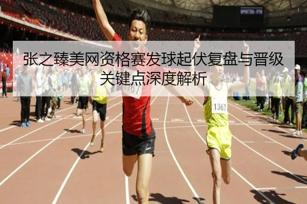 张之臻美网资格赛发球起伏复盘与晋级关键点深度解析